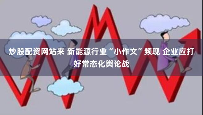 炒股配资网站来 新能源行业“小作文”频现 企业应打好常态化舆论战