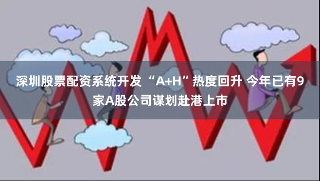 深圳股票配资系统开发 “A+H”热度回升 今年已有9家A股公司谋划赴港上市