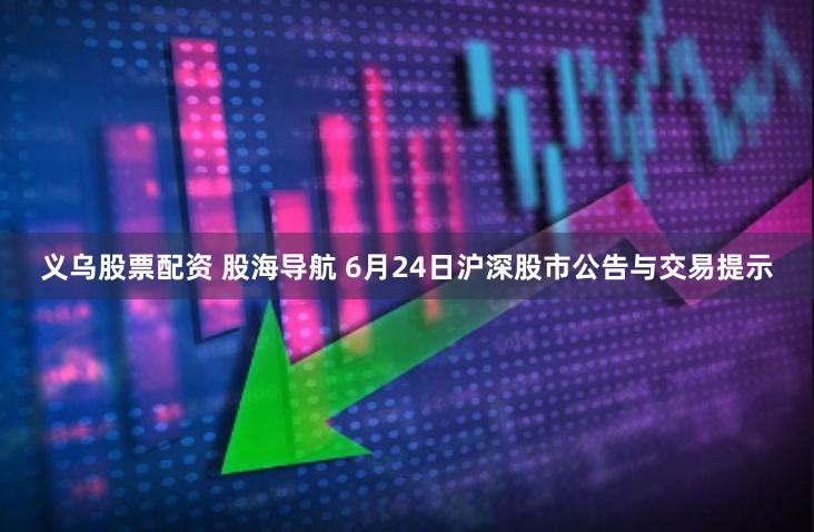 义乌股票配资 股海导航 6月24日沪深股市公告与交易提示