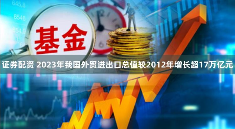 证券配资 2023年我国外贸进出口总值较2012年增长超17万亿元