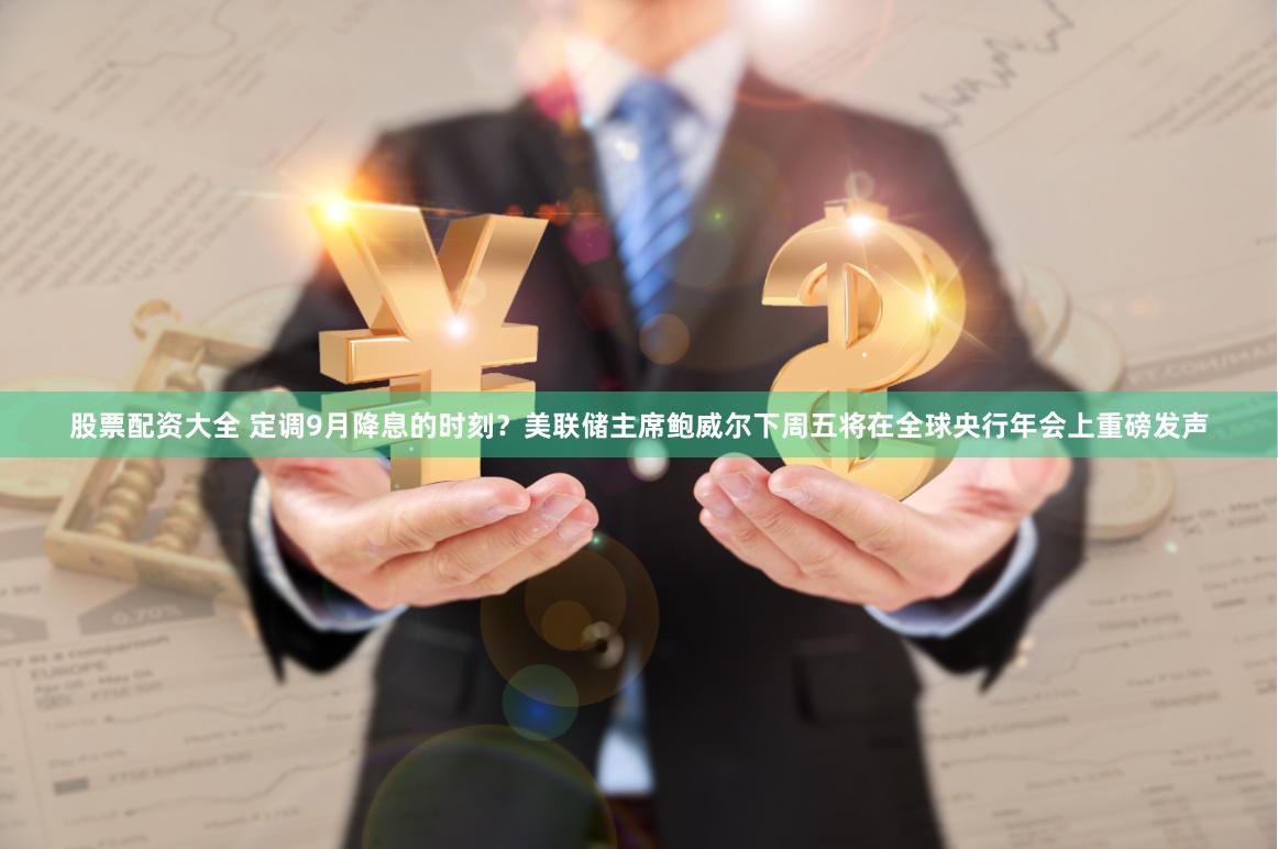 股票配资大全 定调9月降息的时刻？美联储主席鲍威尔下周五将在全球央行年会上重磅发声