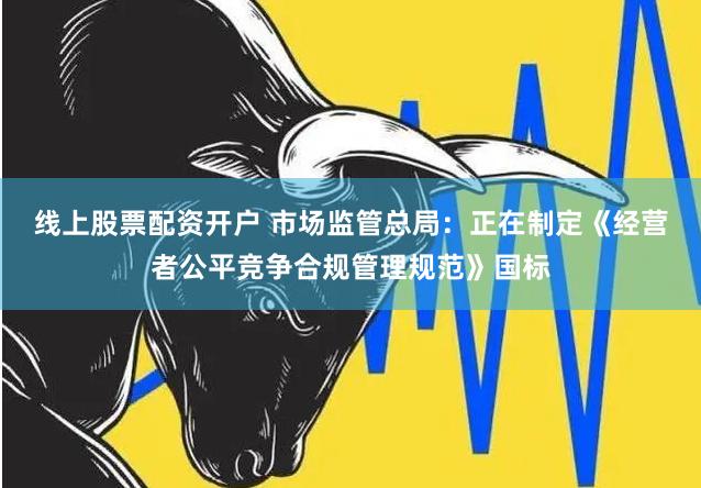 线上股票配资开户 市场监管总局：正在制定《经营者公平竞争合规管理规范》国标